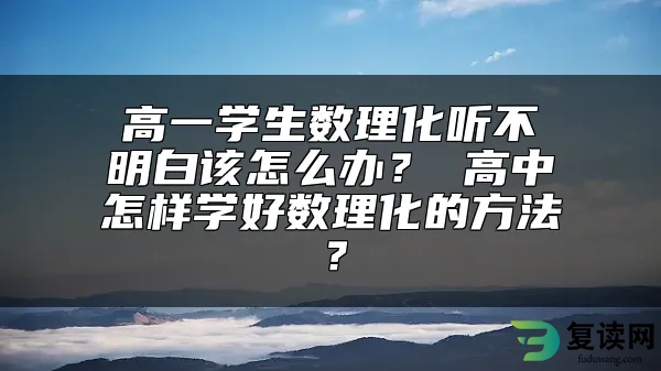 高一学生数理化听不明白该怎么办？ 高中怎样学好数理化的方法？