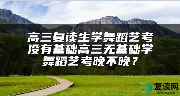 高三复读生学舞蹈艺考没有基础高三无基础学舞蹈艺考晚不晚？