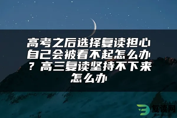 高考之后选择复读担心自己会被看不起怎么办？高三复读坚持不下来怎么办