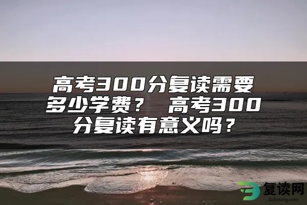 高考300分复读需要多少学费？ 高考300分复读有意义吗？