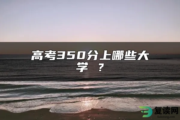 高考350分上哪些大学 ？