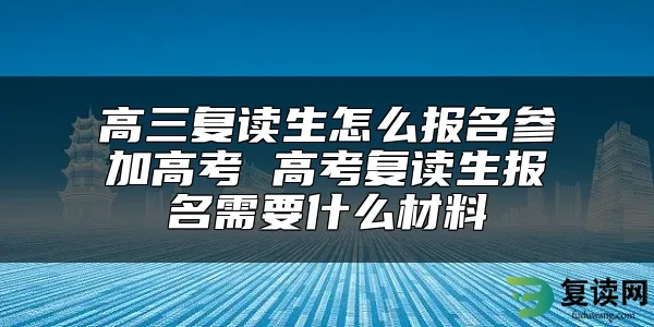 高三复读生怎么报名参加高考 高考复读生报名需要什么材料