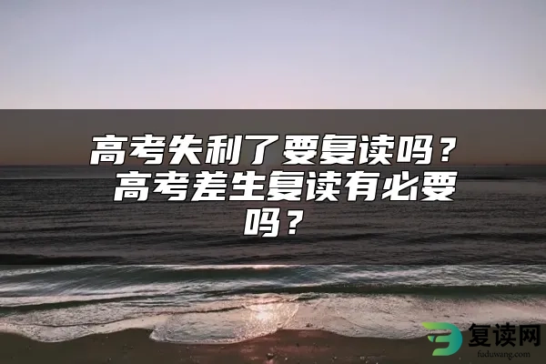 高考失利了要复读吗？ 高考差生复读有必要吗？