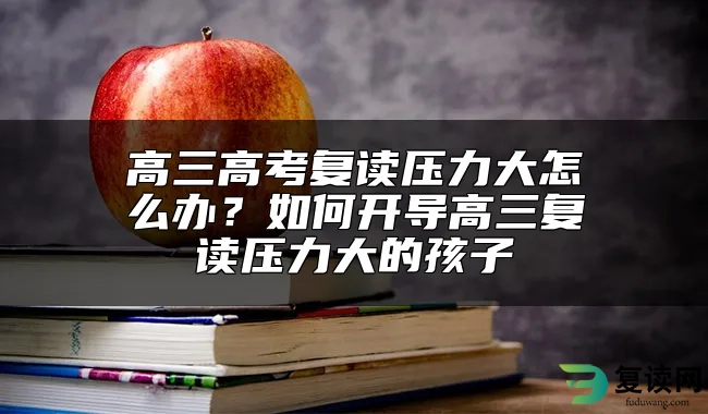 高三高考复读压力大怎么办？如何开导高三复读压力大的孩子