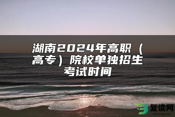 湖南2024年高职（高专）院校单独招生考试时间