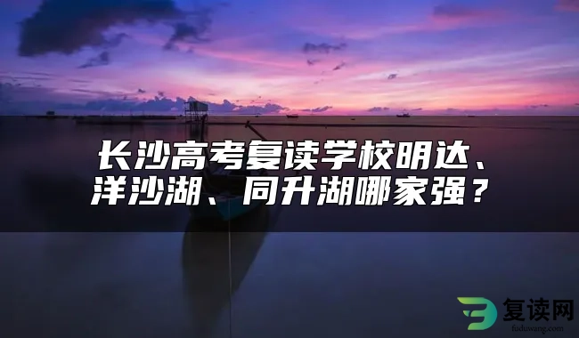 长沙高考复读学校明达、洋沙湖、同升湖哪家强？