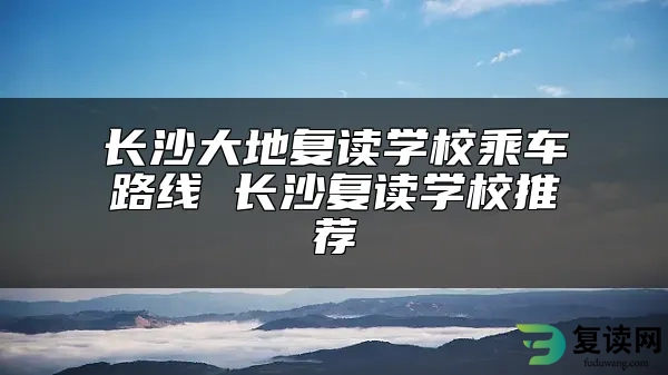 长沙大地复读学校乘车路线 长沙复读学校推荐