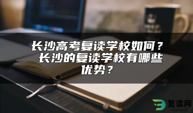 长沙高考复读学校如何？ 长沙的复读学校有哪些优势？