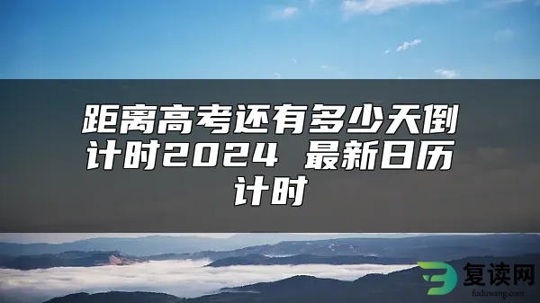 距离高考还有多少天倒计时2024 最新日历计时