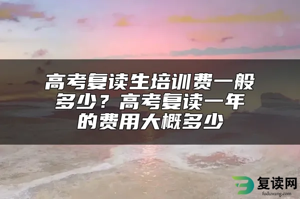 高考复读生培训费一般多少？高考复读一年的费用大概多少