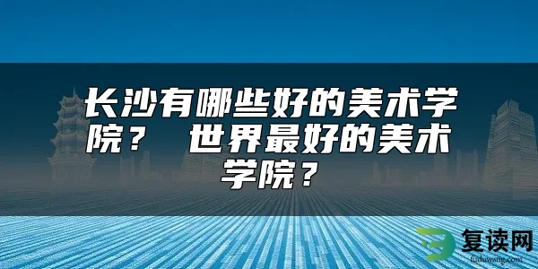 长沙有哪些好的美术学院？ 世界最好的美术学院？