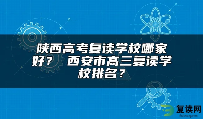 陕西高考复读学校哪家好？ 西安市高三复读学校排名？