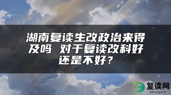 湖南复读生改政治来得及吗 对于复读改科好还是不好？