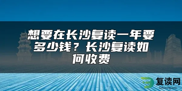 想要在长沙复读一年要多少钱？长沙复读如何收费