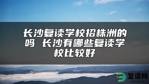 长沙复读学校招株洲的吗 长沙有哪些复读学校比较好