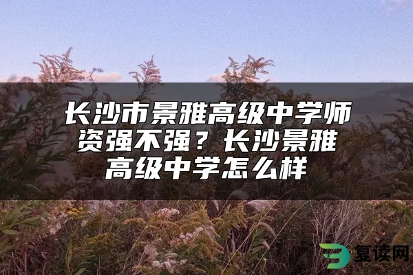 长沙市景雅高级中学师资强不强？长沙景雅高级中学怎么样