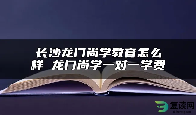 长沙龙门尚学教育怎么样 龙门尚学一对一学费