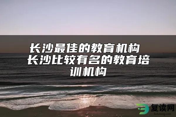 长沙最佳的教育机构 长沙比较有名的教育培训机构