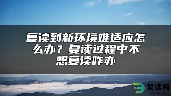 复读到新环境难适应怎么办？复读过程中不想复读咋办