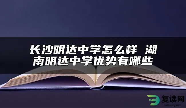 长沙明达中学怎么样 湖南明达中学优势有哪些