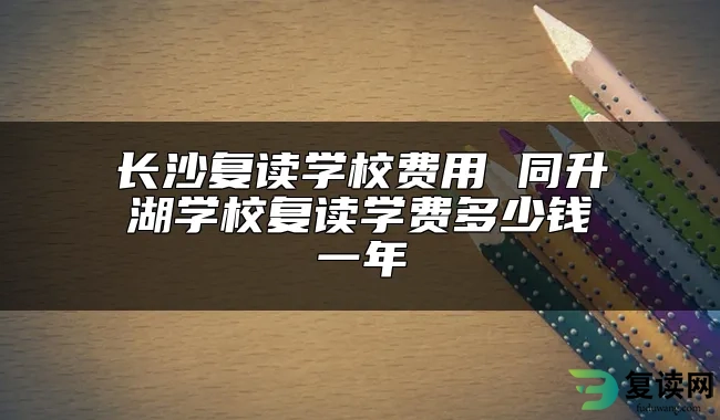 长沙复读学校费用 同升湖学校复读学费多少钱一年