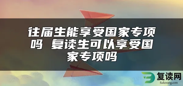 往届生能享受国家专项吗 复读生可以享受国家专项吗