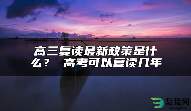 高三复读最新政策是什么？ 高考可以复读几年