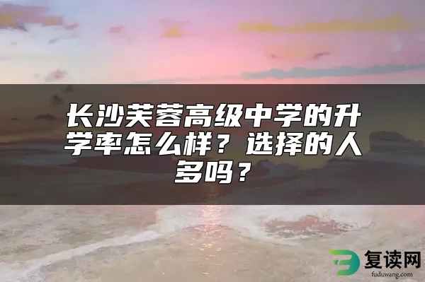 长沙芙蓉高级中学的升学率怎么样？选择的人多吗？