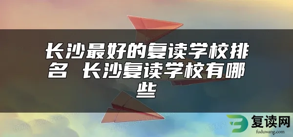 长沙最好的复读学校排名 长沙复读学校有哪些