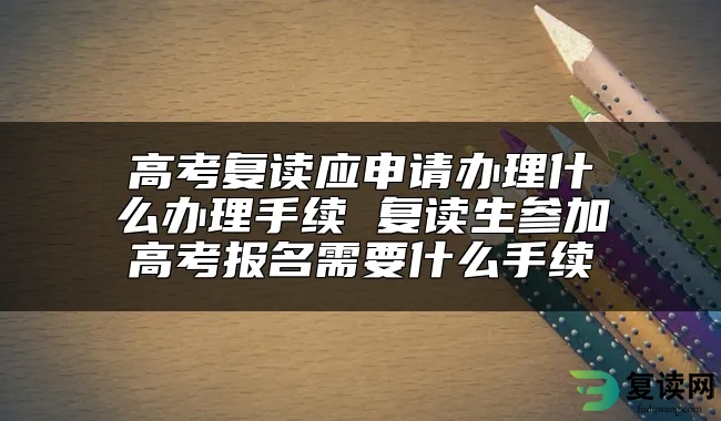 高考复读应申请办理什么办理手续 复读生参加高考报名需要什么手续