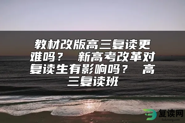 教材改版高三复读更难吗？ 新高考改革对复读生有影响吗？ 高三复读班