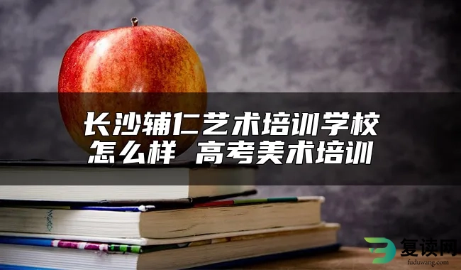 长沙辅仁艺术培训学校怎么样 高考美术培训