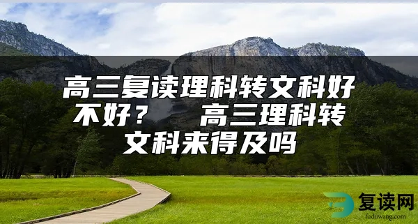 高三复读理科转文科好不好？  高三理科转文科来得及吗