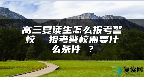 高三复读生怎么报考警校  报考警校需要什么条件 ？