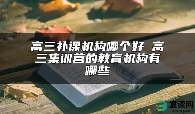 高三补课机构哪个好 高三集训营的教育机构有哪些