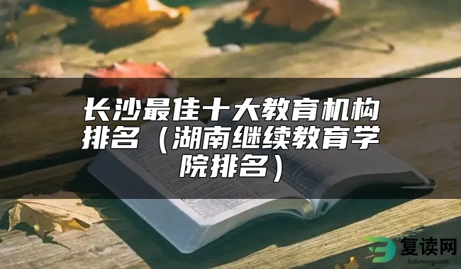 长沙最佳十大教育机构排名（湖南继续教育学院排名）