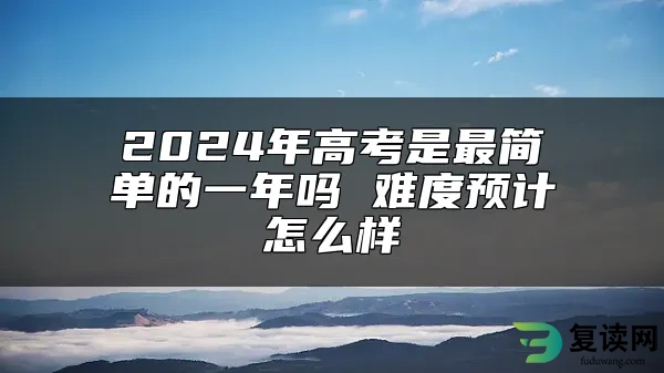 2024年高考是最简单的一年吗 难度预计怎么样