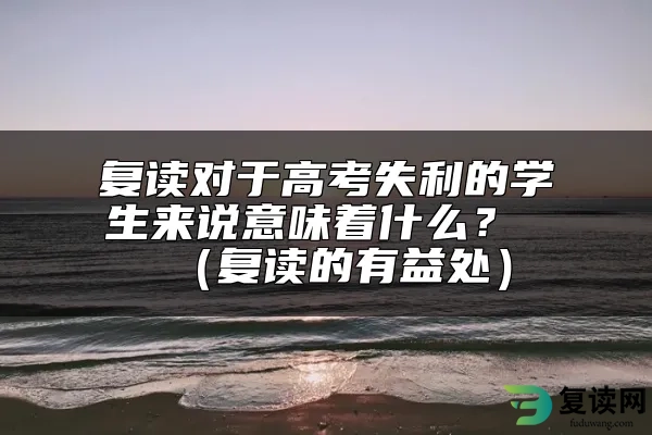 复读对于高考失利的学生来说意味着什么？ （复读的有益处）