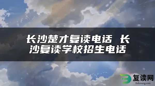 长沙楚才复读电话 长沙复读学校招生电话