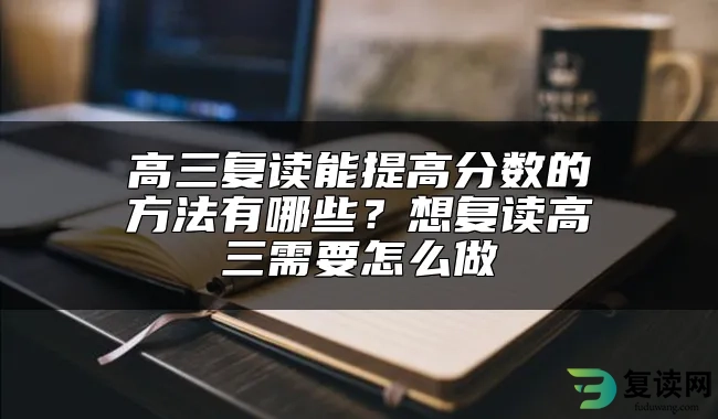 高三复读能提高分数的方法有哪些？想复读高三需要怎么做