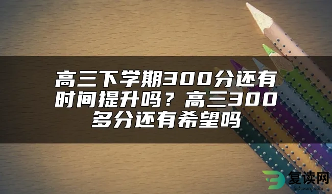 高三下学期300分还有时间提升吗？高三300多分还有希望吗