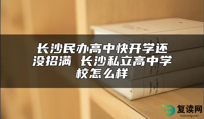 长沙民办高中快开学还没招满 长沙私立高中学校怎么样