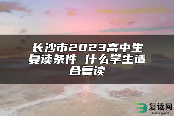 长沙市2023高中生复读条件 什么学生适合复读