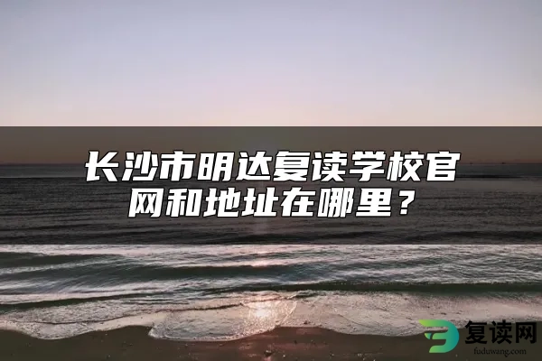 长沙市明达复读学校官网和地址在哪里？