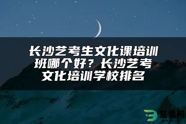 长沙艺考生文化课培训班哪个好？长沙艺考文化培训学校排名