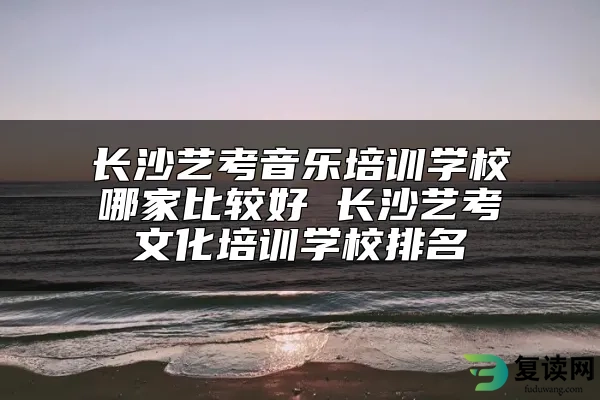 长沙艺考音乐培训学校哪家比较好 长沙艺考文化培训学校排名