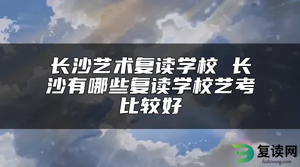 长沙艺术复读学校 长沙有哪些复读学校艺考比较好