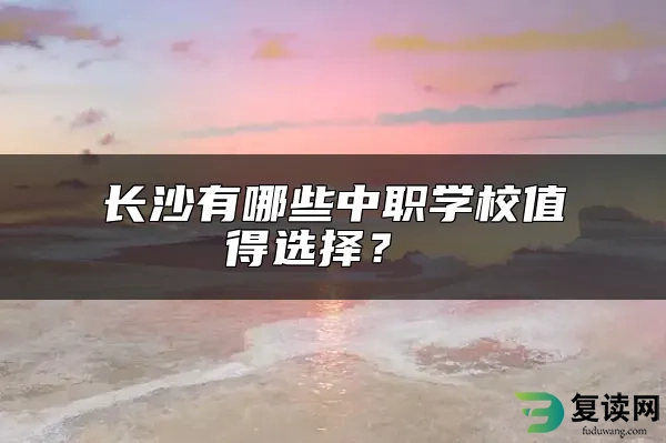 长沙有哪些中职学校值得选择？ 