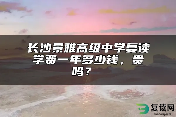 长沙景雅高级中学复读学费一年多少钱，贵吗？ 