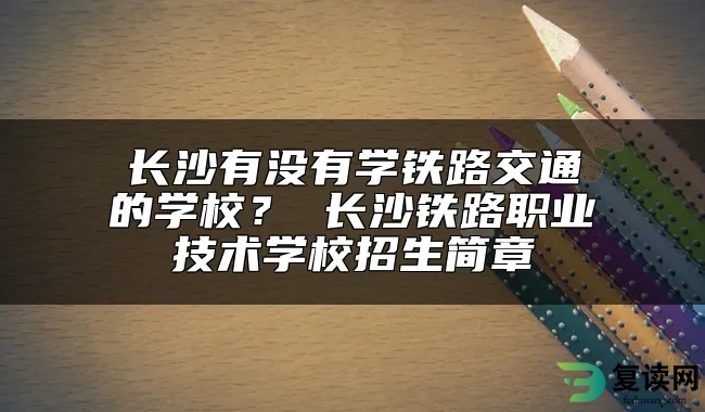 长沙有没有学铁路交通的学校？ 长沙铁路职业技术学校招生简章